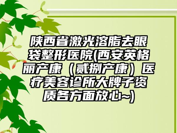 陕西省激光溶脂去眼袋整形医院(西安英格丽产康（贰捌产康）医疗美容诊所大牌子资质各方面放心~)