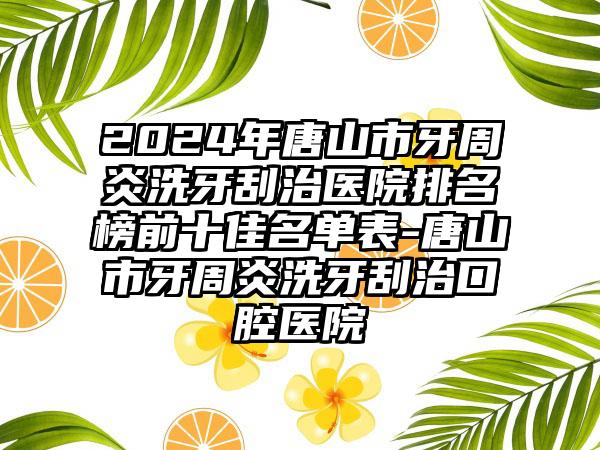 2024年唐山市牙周炎洗牙刮治医院排名榜前十佳名单表-唐山市牙周炎洗牙刮治口腔医院