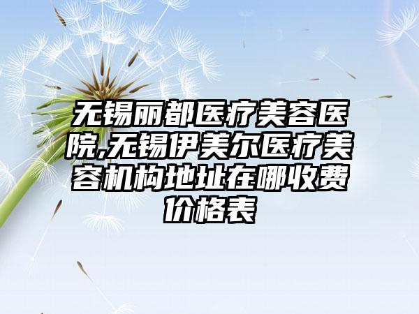 无锡丽都医疗美容医院,无锡伊美尔医疗美容机构地址在哪收费价格表