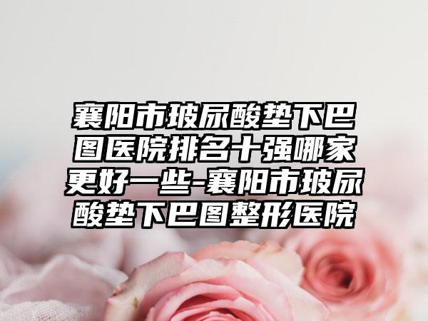 襄阳市玻尿酸垫下巴图医院排名十强哪家更好一些-襄阳市玻尿酸垫下巴图整形医院