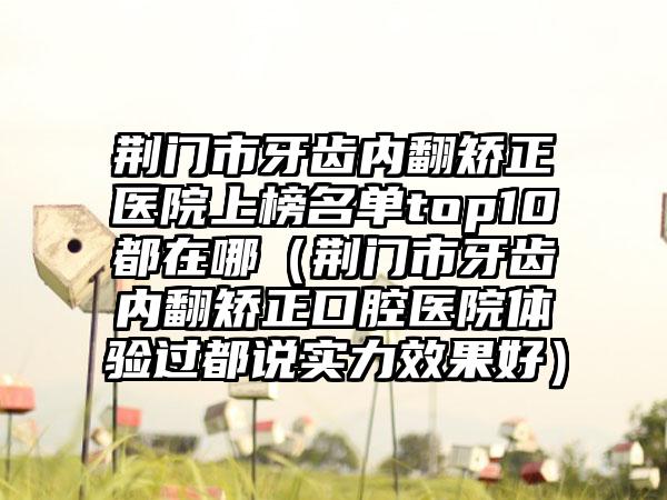 荆门市牙齿内翻矫正医院上榜名单top10都在哪（荆门市牙齿内翻矫正口腔医院体验过都说实力效果好）