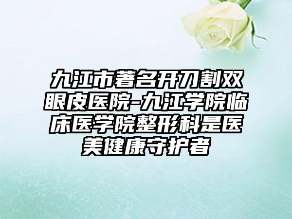 九江市著名开刀割双眼皮医院-九江学院临床医学院整形科是医美健康守护者