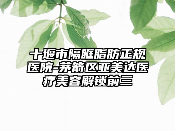 十堰市隔眶脂肪正规医院-茅箭区亚美达医疗美容解锁前三