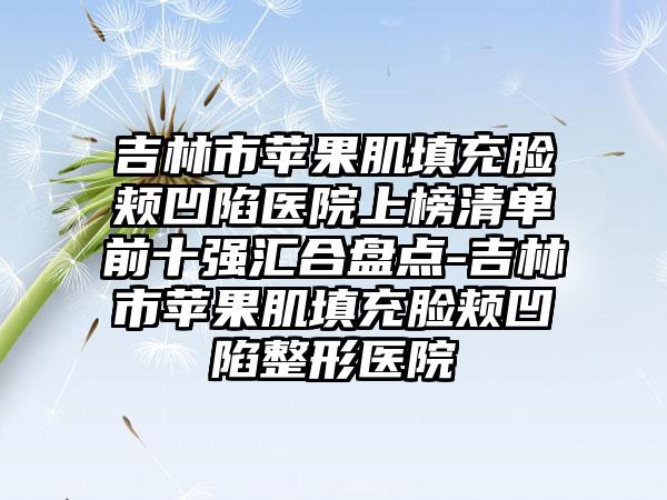 吉林市苹果肌填充脸颊凹陷医院上榜清单前十强汇合盘点-吉林市苹果肌填充脸颊凹陷整形医院