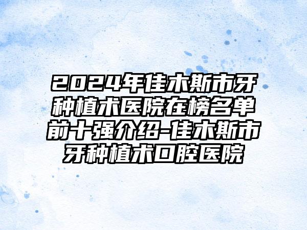 2024年佳木斯市牙种植术医院在榜名单前十强介绍-佳木斯市牙种植术口腔医院