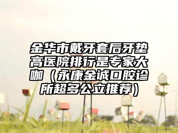 金华市戴牙套后牙垫高医院排行是专家大咖（永康金诚口腔诊所超多公立推荐）