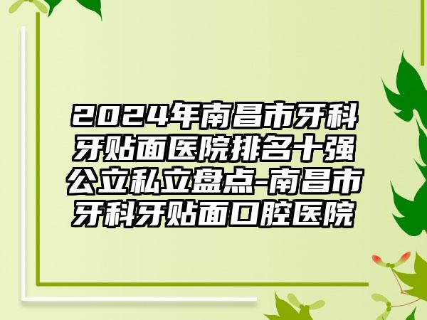 2024年南昌市牙科牙贴面医院排名十强公立私立盘点-南昌市牙科牙贴面口腔医院