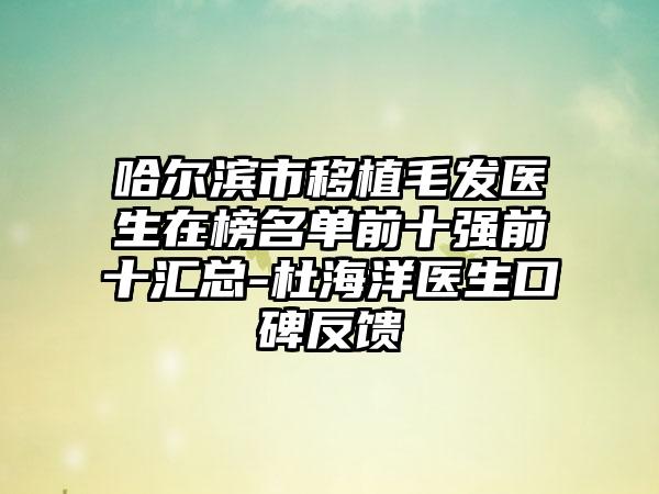 哈尔滨市移植毛发医生在榜名单前十强前十汇总-杜海洋医生口碑反馈