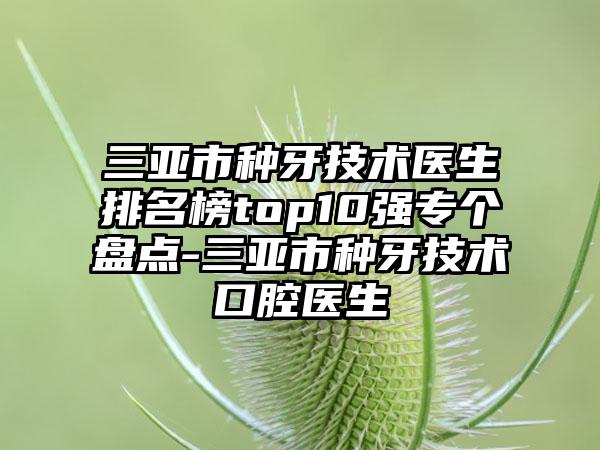 三亚市种牙技术医生排名榜top10强专个盘点-三亚市种牙技术口腔医生