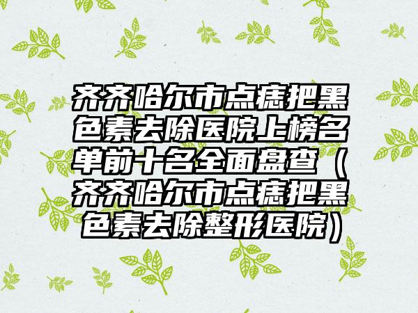 齐齐哈尔市点痣把黑色素去除医院上榜名单前十名全面盘查（齐齐哈尔市点痣把黑色素去除整形医院）