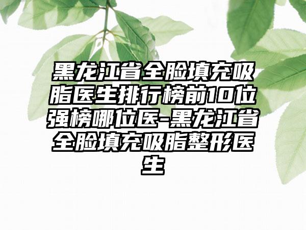 黑龙江省全脸填充吸脂医生排行榜前10位强榜哪位医-黑龙江省全脸填充吸脂整形医生