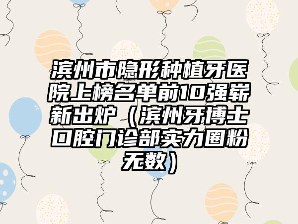 滨州市隐形种植牙医院上榜名单前10强崭新出炉（滨州牙博士口腔门诊部实力圈粉无数）