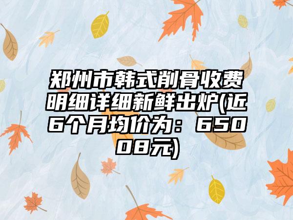 郑州市韩式削骨收费明细详细新鲜出炉(近6个月均价为：65008元)