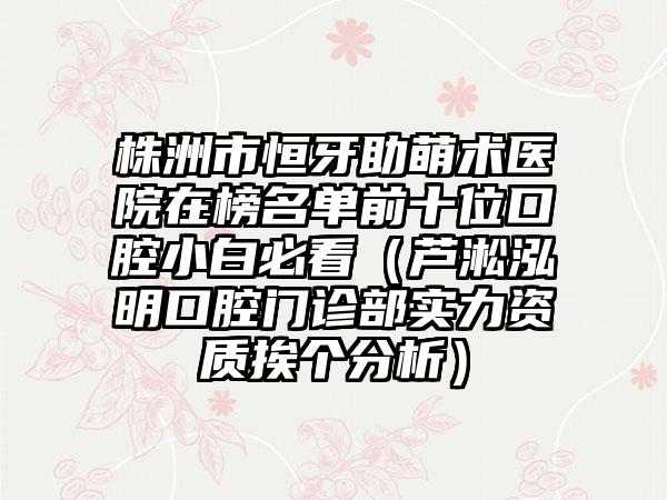 株洲市恒牙助萌术医院在榜名单前十位口腔小白必看（芦淞泓明口腔门诊部实力资质挨个分析）