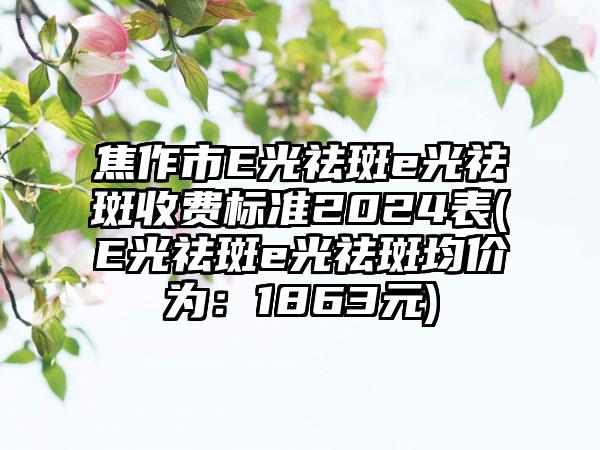 焦作市E光祛斑e光祛斑收费标准2024表(E光祛斑e光祛斑均价为：1863元)