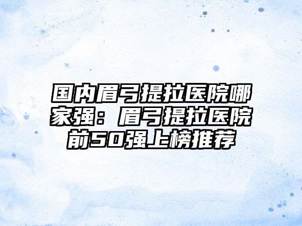 国内眉弓提拉医院哪家强：眉弓提拉医院前50强上榜推荐