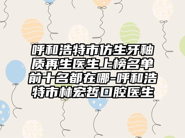 呼和浩特市仿生牙釉质再生医生上榜名单前十名都在哪-呼和浩特市林宏哲口腔医生