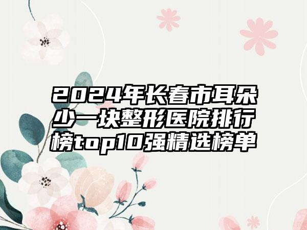 2024年长春市耳朵少一块整形医院排行榜top10强精选榜单