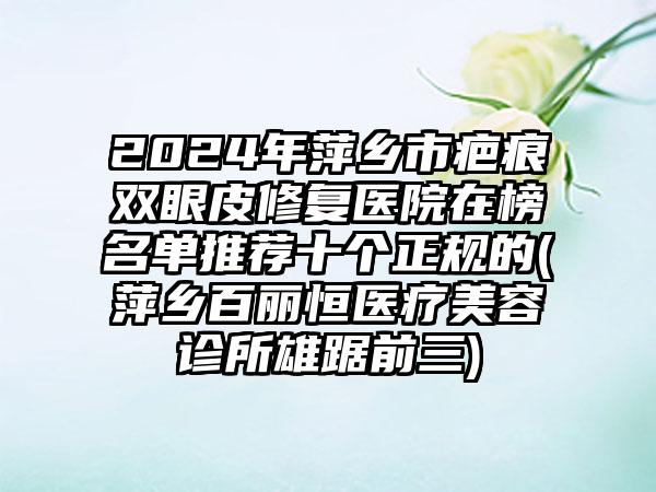 2024年萍乡市疤痕双眼皮修复医院在榜名单推荐十个正规的(萍乡百丽恒医疗美容诊所雄踞前三)