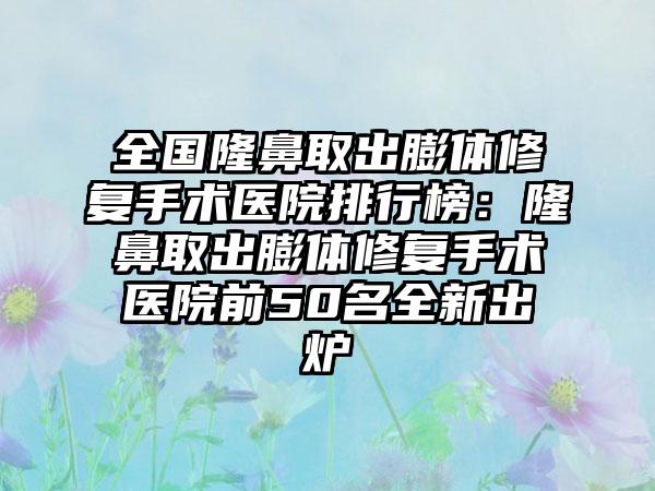 全国隆鼻取出膨体修复手术医院排行榜：隆鼻取出膨体修复手术医院前50名全新出炉