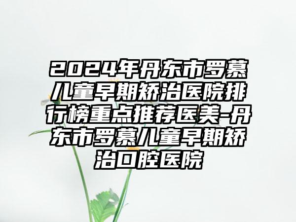 2024年丹东市罗慕儿童早期矫治医院排行榜重点推荐医美-丹东市罗慕儿童早期矫治口腔医院