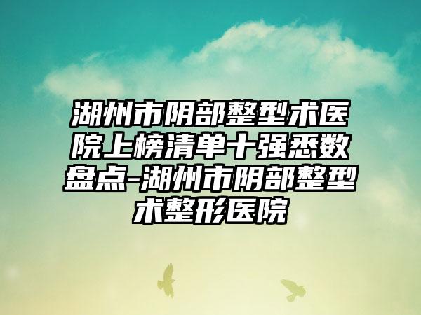 湖州市阴部整型术医院上榜清单十强悉数盘点-湖州市阴部整型术整形医院