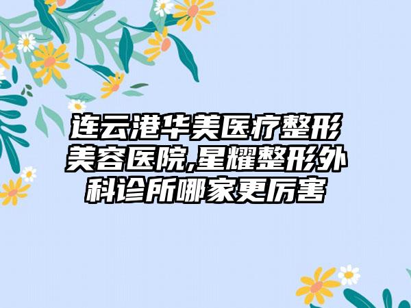 连云港华美医疗整形美容医院,星耀整形外科诊所哪家更厉害