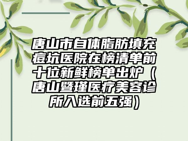 唐山市自体脂肪填充痘坑医院在榜清单前十位新鲜榜单出炉（唐山暨瑾医疗美容诊所入选前五强）