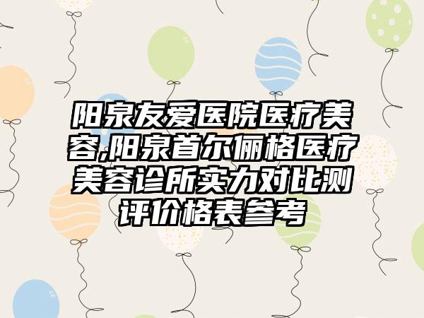 阳泉友爱医院医疗美容,阳泉首尔俪格医疗美容诊所实力对比测评价格表参考