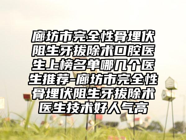 廊坊市完全性骨埋伏阻生牙拔除术口腔医生上榜名单哪几个医生推荐-廊坊市完全性骨埋伏阻生牙拔除术医生技术好人气高