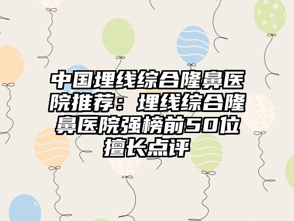 中国埋线综合隆鼻医院推荐：埋线综合隆鼻医院强榜前50位擅长点评