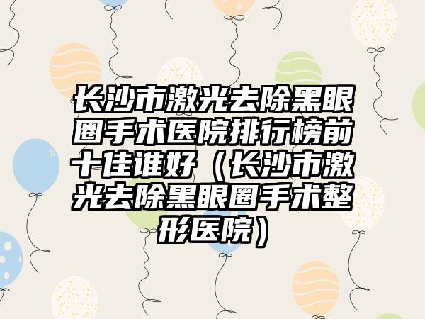 长沙市激光去除黑眼圈手术医院排行榜前十佳谁好（长沙市激光去除黑眼圈手术整形医院）