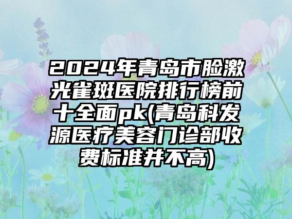 2024年青岛市脸激光雀斑医院排行榜前十全面pk(青岛科发源医疗美容门诊部收费标准并不高)