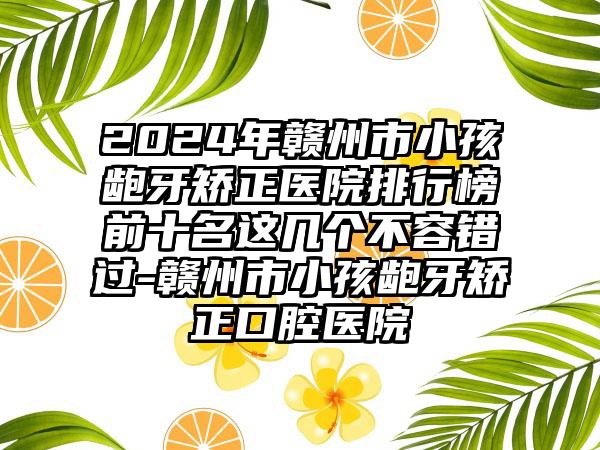 2024年赣州市小孩龅牙矫正医院排行榜前十名这几个不容错过-赣州市小孩龅牙矫正口腔医院