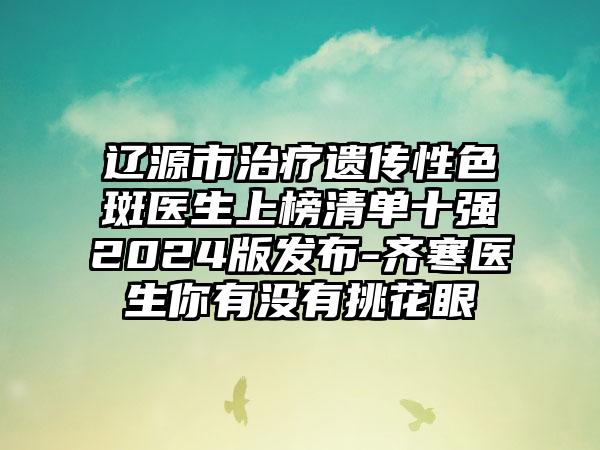 辽源市治疗遗传性色斑医生上榜清单十强2024版发布-齐寒医生你有没有挑花眼