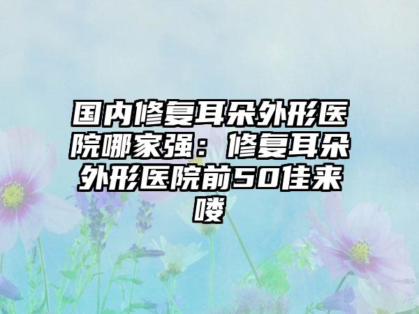 国内修复耳朵外形医院哪家强：修复耳朵外形医院前50佳来喽