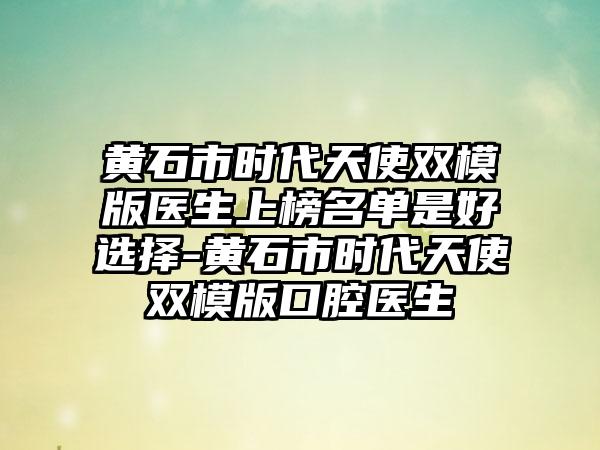 黄石市时代天使双模版医生上榜名单是好选择-黄石市时代天使双模版口腔医生