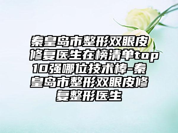 秦皇岛市整形双眼皮修复医生在榜清单top10强哪位技术棒-秦皇岛市整形双眼皮修复整形医生