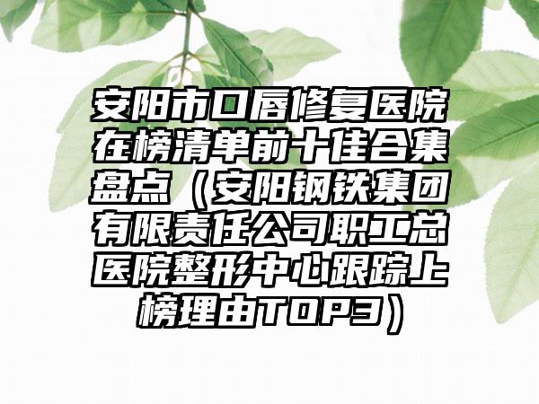 安阳市口唇修复医院在榜清单前十佳合集盘点（安阳钢铁集团有限责任公司职工总医院整形中心跟踪上榜理由TOP3）