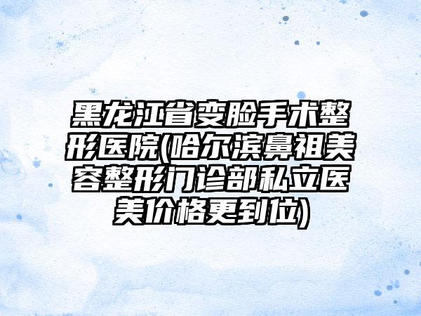 黑龙江省变脸手术整形医院(哈尔滨鼻祖美容整形门诊部私立医美价格更到位)