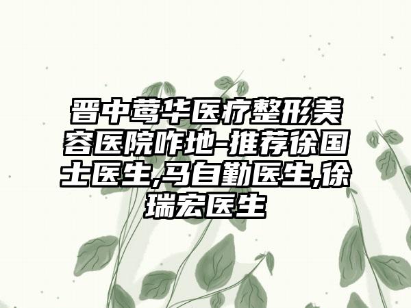 晋中莺华医疗整形美容医院咋地-推荐徐国士医生,马自勤医生,徐瑞宏医生