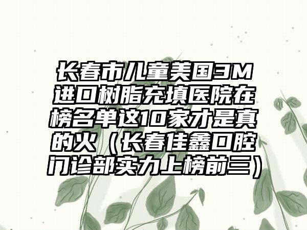 长春市儿童美国3M进口树脂充填医院在榜名单这10家才是真的火（长春佳鑫口腔门诊部实力上榜前三）