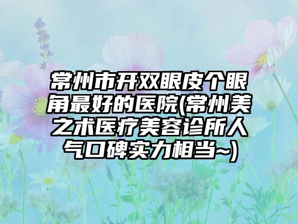 常州市开双眼皮个眼角最好的医院(常州美之术医疗美容诊所人气口碑实力相当~)