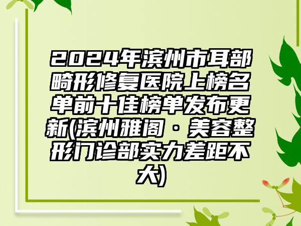 2024年滨州市耳部畸形修复医院上榜名单前十佳榜单发布更新(滨州雅阁·美容整形门诊部实力差距不大)