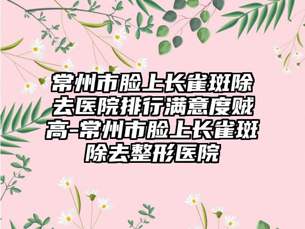 常州市脸上长雀斑除去医院排行满意度贼高-常州市脸上长雀斑除去整形医院