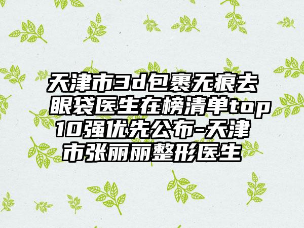 天津市3d包裹无痕去眼袋医生在榜清单top10强优先公布-天津市张丽丽整形医生