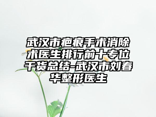 武汉市疤痕手术消除术医生排行前十专位干货总结-武汉市刘春华整形医生