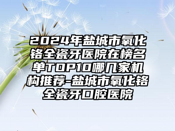 2024年盐城市氧化铬全瓷牙医院在榜名单TOP10哪几家机构推荐-盐城市氧化铬全瓷牙口腔医院