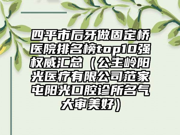 四平市后牙做固定桥医院排名榜top10强权威汇总（公主岭阳光医疗有限公司范家屯阳光口腔诊所名气大审美好）