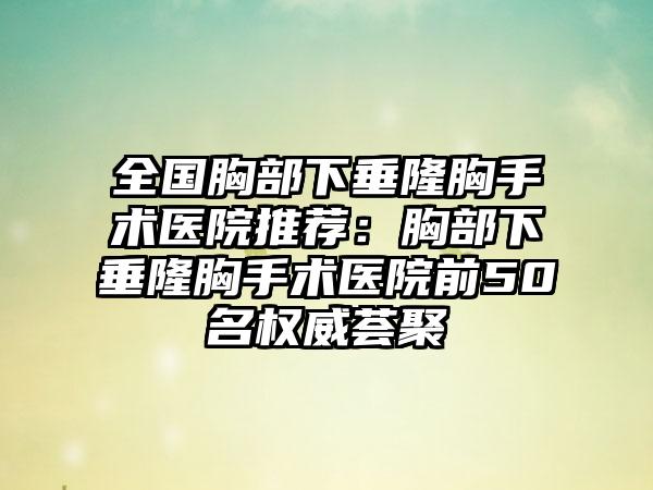 全国胸部下垂隆胸手术医院推荐：胸部下垂隆胸手术医院前50名权威荟聚